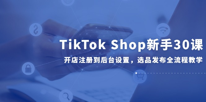 TikTok Shop新手30课，开店注册到后台设置，选品发布全流程教学-佳腾网赚