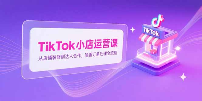 TikTok小店运营课，从店铺装修到达人合作，涵盖订单处理全流程-佳腾网赚
