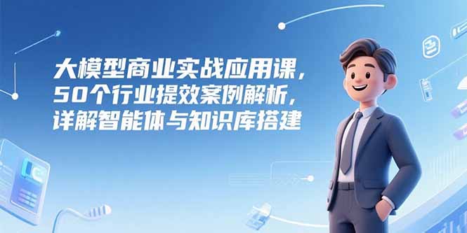 大模型商业实战应用课，50个行业提效案例解析，详解智能体与知识库搭建-佳腾网赚