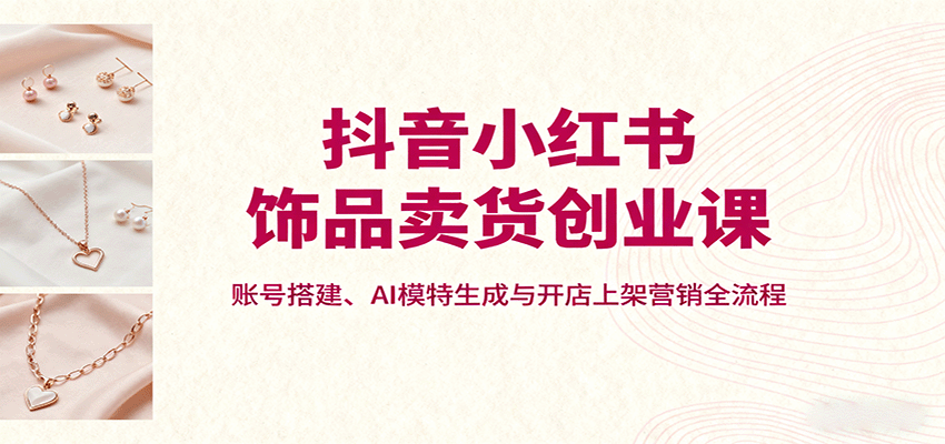 抖音小红书饰品卖货创业课，账号搭建、AI模特生成与开店上架营销全流程-佳腾网赚