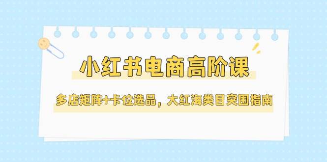 小红书电商高阶课，多店矩阵+卡位选品，大红海类目突围指南(更新5月)-佳腾网赚