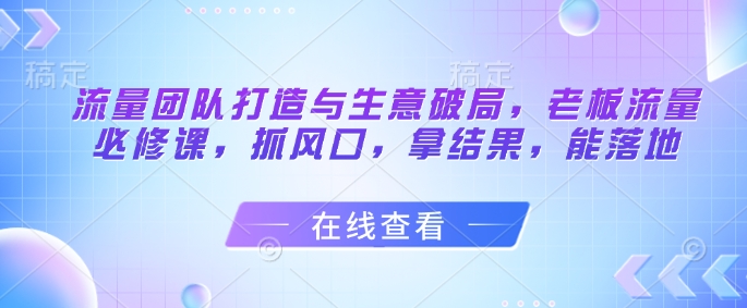流量团队打造与生意破局，老板流量必修课，抓风口，拿结果，能落地-佳腾网赚